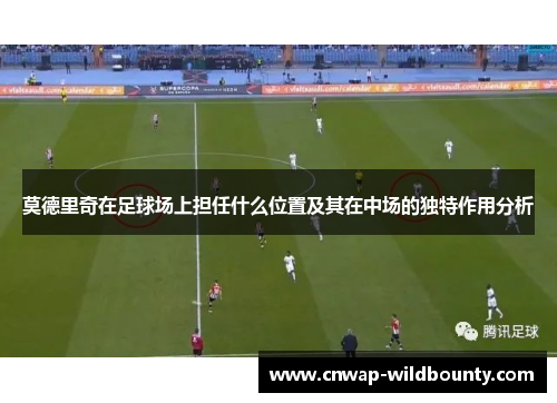 莫德里奇在足球场上担任什么位置及其在中场的独特作用分析 莫德里奇在足球场上担任什么位置及其在中场的独特作用分析