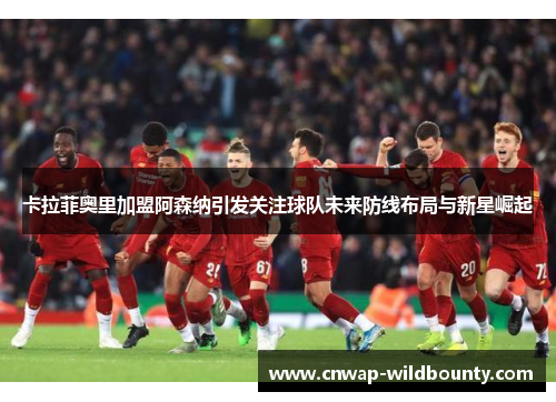 卡拉菲奥里加盟阿森纳引发关注球队未来防线布局与新星崛起