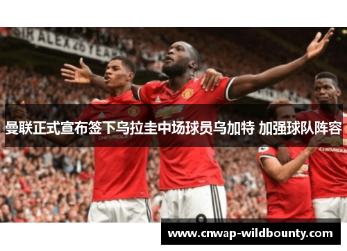 曼联正式宣布签下乌拉圭中场球员乌加特 加强球队阵容