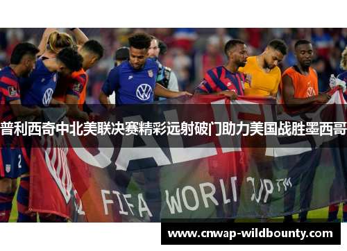 普利西奇中北美联决赛精彩远射破门助力美国战胜墨西哥