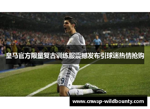 皇马官方限量复古训练服震撼发布引球迷热情抢购 皇马官方限量复古训练服震撼发布引球迷热情抢购