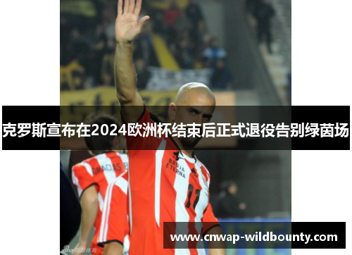 克罗斯宣布在2024欧洲杯结束后正式退役告别绿茵场