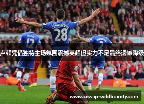 卢顿凭借独特主场氛围震撼英超但实力不足最终遗憾降级