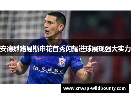 安德烈路易斯申花首秀闪耀进球展现强大实力